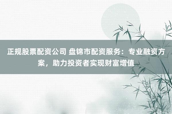 正规股票配资公司 盘锦市配资服务:专业融资方案,助力投资者实现财富增值