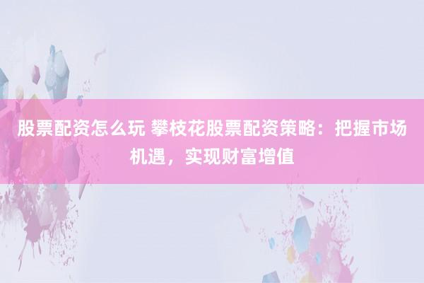 股票配资怎么玩 攀枝花股票配资策略:把握市场机遇,实现财富增值