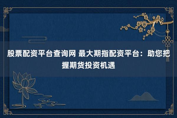 股票配资平台查询网 最大期指配资平台:助您把握期货投资机遇