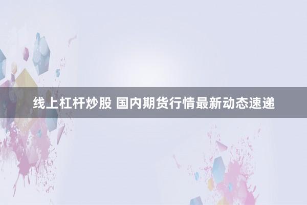 线上杠杆炒股 国内期货行情最新动态速递
