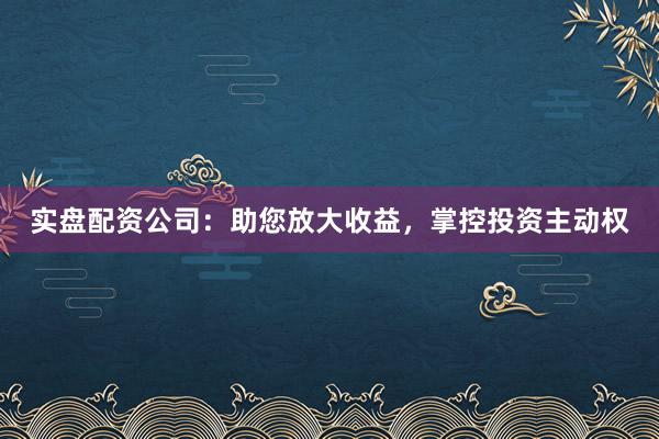 实盘配资公司：助您放大收益，掌控投资主动权