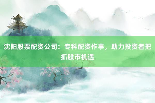 沈阳股票配资公司：专科配资作事，助力投资者把抓股市机遇