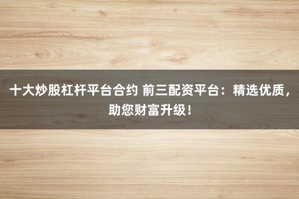 十大炒股杠杆平台合约 前三配资平台：精选优质，助您财富升级！