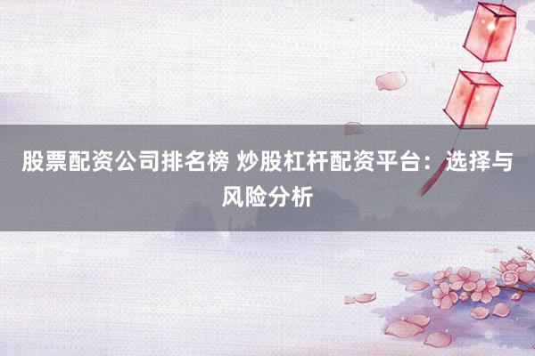 股票配资公司排名榜 炒股杠杆配资平台：选择与风险分析