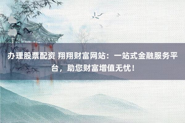 办理股票配资 翔翔财富网站：一站式金融服务平台，助您财富增值无忧！