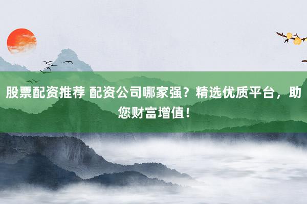 股票配资推荐 配资公司哪家强?精选优质平台,助您财富增值!