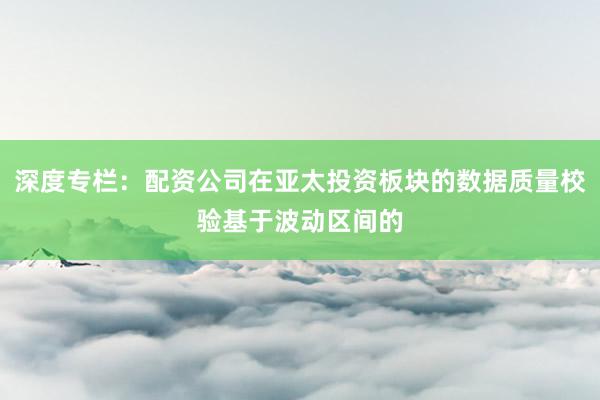 深度专栏：配资公司在亚太投资板块的数据质量校验基于波动区间的