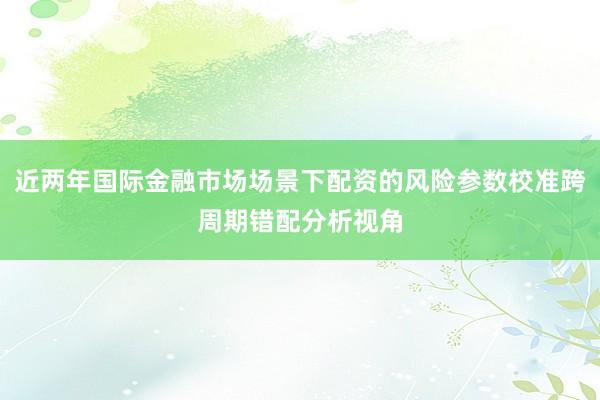 近两年国际金融市场场景下配资的风险参数校准跨周期错配分析视角