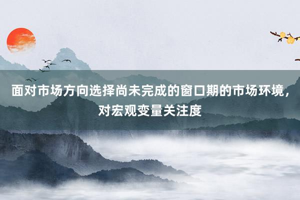 面对市场方向选择尚未完成的窗口期的市场环境，对宏观变量关注度