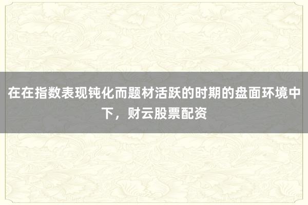 在在指数表现钝化而题材活跃的时期的盘面环境中下，财云股票配资