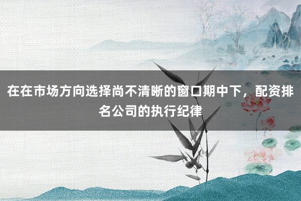 在在市场方向选择尚不清晰的窗口期中下，配资排名公司的执行纪律