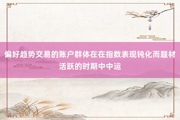 偏好趋势交易的账户群体在在指数表现钝化而题材活跃的时期中中运