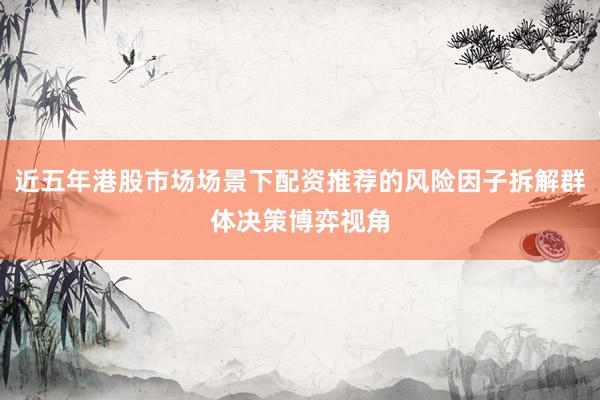 近五年港股市场场景下配资推荐的风险因子拆解群体决策博弈视角