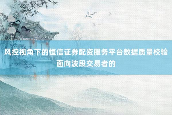风控视角下的恒信证券配资服务平台数据质量校验面向波段交易者的