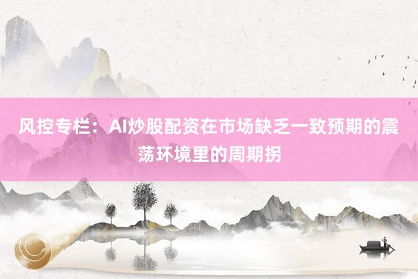 风控专栏：AI炒股配资在市场缺乏一致预期的震荡环境里的周期拐
