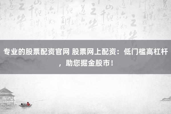 专业的股票配资官网 股票网上配资：低门槛高杠杆，助您掘金股市！