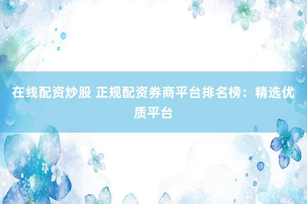 在线配资炒股 正规配资券商平台排名榜：精选优质平台