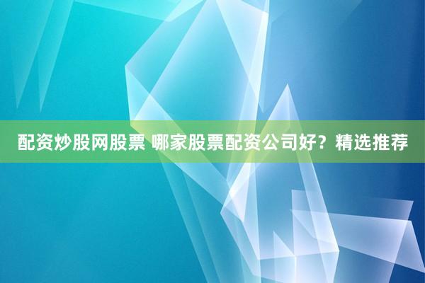 配资炒股网股票 哪家股票配资公司好?精选推荐