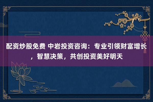 配资炒股免费 中岩投资咨询:专业引领财富增长,智慧决策,共创投资美好明天