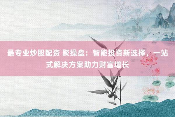 最专业炒股配资 聚操盘：智能投资新选择，一站式解决方案助力财富增长