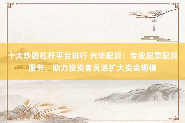 十大炒股杠杆平台排行 兴华配资：专业股票配资服务，助力投资者灵活扩大资金规模