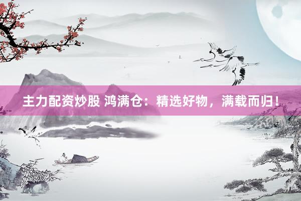 主力配资炒股 鸿满仓：精选好物，满载而归！