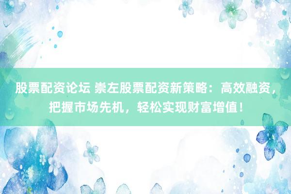 股票配资论坛 崇左股票配资新策略：高效融资，把握市场先机，轻松实现财富增值！