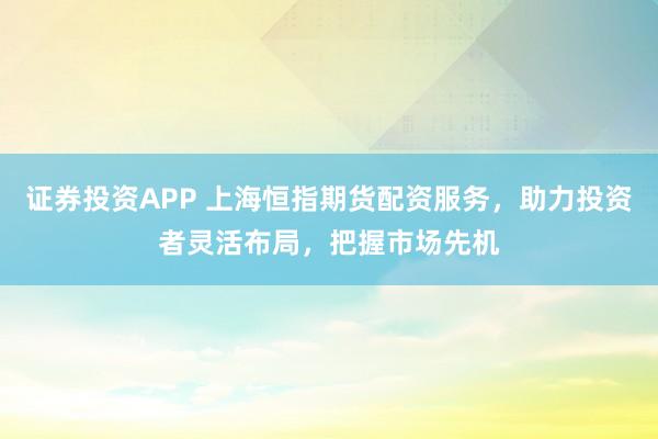 证券投资APP 上海恒指期货配资服务，助力投资者灵活布局，把握市场先机