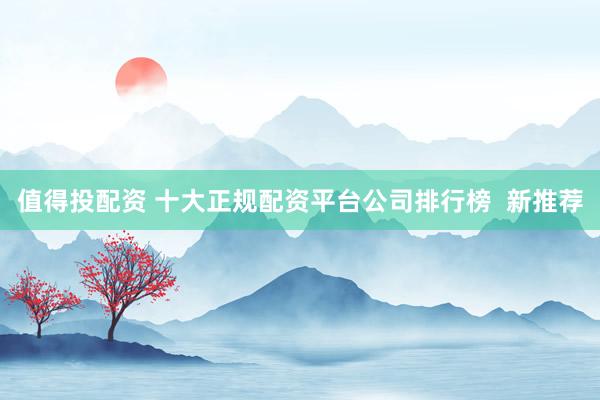 值得投配资 十大正规配资平台公司排行榜 新推荐