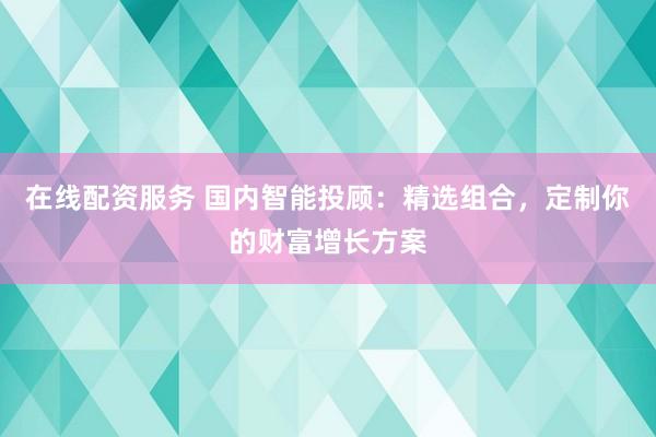 在线配资服务 国内智能投顾：精选组合，定制你的财富增长方案