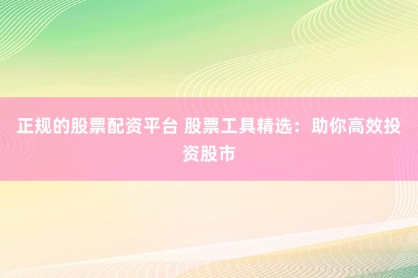 正规的股票配资平台 股票工具精选：助你高效投资股市